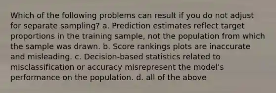 Which of the following problems can result if you do not adjust for separate sampling? a. Prediction estimates reflect target proportions in the training sample, not the population from which the sample was drawn. b. Score rankings plots are inaccurate and misleading. c. Decision-based statistics related to misclassification or accuracy misrepresent the model's performance on the population. d. all of the above