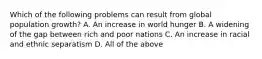 Which of the following problems can result from global population growth? A. An increase in world hunger B. A widening of the gap between rich and poor nations C. An increase in racial and ethnic separatism D. All of the above