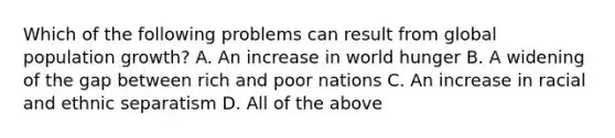 Which of the following problems can result from global population growth? A. An increase in world hunger B. A widening of the gap between rich and poor nations C. An increase in racial and ethnic separatism D. All of the above