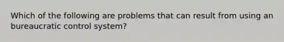 Which of the following are problems that can result from using an bureaucratic control system?