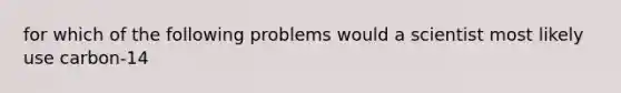 for which of the following problems would a scientist most likely use carbon-14