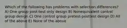 Which of the following has problems with selection differences? A) One group post-test only design B) Nonequivalent control group design C) One control group pretest-posttest design D) All of the above E) None of the above