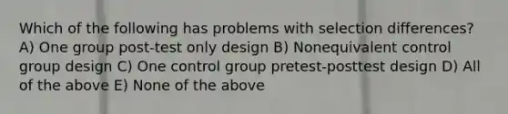 Which of the following has problems with selection differences? A) One group post-test only design B) Nonequivalent control group design C) One control group pretest-posttest design D) All of the above E) None of the above