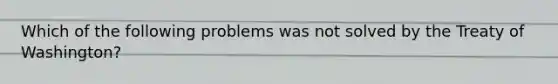 Which of the following problems was not solved by the Treaty of Washington?