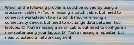 Which of the following problems could be solved by using a crossover cable? A) You're missing a patch cable, but need to connect a workstation to a switch. B) You're missing a connectivity device, but need to exchange data between two laptops. C) You're missing a serial cable, but need to configure a new router using your laptop. D) You're missing a repeater, but need to extend a network segment.