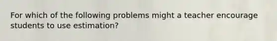 For which of the following problems might a teacher encourage students to use estimation?