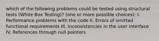 which of the following problems could be tested using structural tests (White Box Testing)? (one or more possible choices): I. Performance problems with the code II. Errors of omitted functional requirements III. Inconsistencies in the user interface IV. References through null pointers