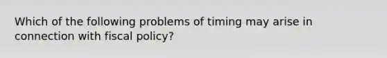 Which of the following problems of timing may arise in connection with fiscal policy?