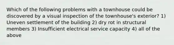 Which of the following problems with a townhouse could be discovered by a visual inspection of the townhouse's exterior? 1) Uneven settlement of the building 2) dry rot in structural members 3) Insufficient electrical service capacity 4) all of the above