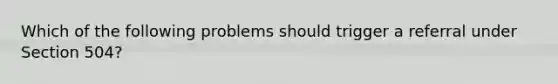 Which of the following problems should trigger a referral under Section 504?