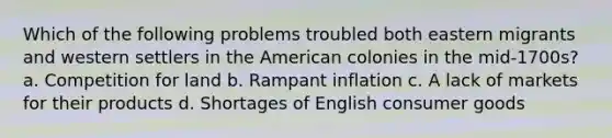 Which of the following problems troubled both eastern migrants and western settlers in the American colonies in the mid-1700s? a. Competition for land b. Rampant inflation c. A lack of markets for their products d. Shortages of English consumer goods