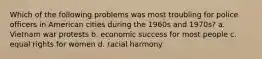 Which of the following problems was most troubling for police officers in American cities during the 1960s and 1970s? a. Vietnam war protests b. economic success for most people c. equal rights for women d. racial harmony