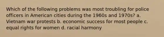 Which of the following problems was most troubling for police officers in American cities during the 1960s and 1970s? a. Vietnam war protests b. economic success for most people c. equal rights for women d. racial harmony