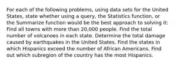 For each of the following problems, using data sets for the United States, state whether using a query, the Statistics function, or the Summarize function would be the best approach to solving it: Find all towns with more than 20,000 people. Find the total number of volcanoes in each state. Determine the total damage caused by earthquakes in the United States. Find the states in which Hispanics exceed the number of African Americans. Find out which subregion of the country has the most Hispanics.