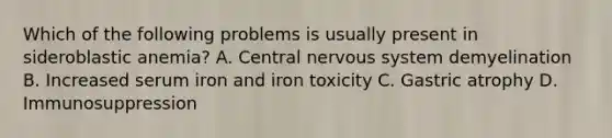 Which of the following problems is usually present in sideroblastic anemia? A. Central nervous system demyelination B. Increased serum iron and iron toxicity C. Gastric atrophy D. Immunosuppression