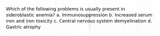 Which of the following problems is usually present in sideroblastic anemia? a. Immunosuppression b. Increased serum iron and iron toxicity c. Central nervous system demyelination d. Gastric atrophy