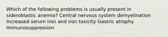 Which of the following problems is usually present in sideroblastic anemia? Central nervous system demyelination Increased serum iron and iron toxicity Gastric atrophy Immunosuppression