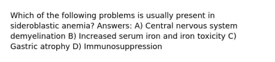 Which of the following problems is usually present in sideroblastic anemia? Answers: A) Central nervous system demyelination B) Increased serum iron and iron toxicity C) Gastric atrophy D) Immunosuppression