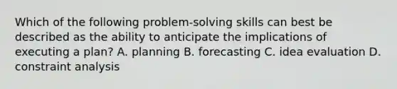 Which of the following problem-solving skills can best be described as the ability to anticipate the implications of executing a plan? A. planning B. forecasting C. idea evaluation D. constraint analysis