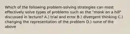 Which of the following problem-solving strategies can most effectively solve types of problems such as the "monk on a hill" discussed in lecture? A.) trial and error B.) divergent thinking C.) changing the representation of the problem D.) none of the above