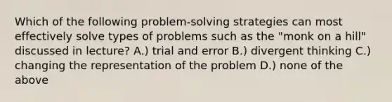 Which of the following problem-solving strategies can most effectively solve types of problems such as the "monk on a hill" discussed in lecture? A.) trial and error B.) divergent thinking C.) changing the representation of the problem D.) none of the above