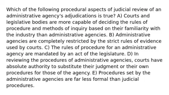 Which of the following procedural aspects of judicial review of an administrative agency's adjudications is true? A) Courts and legislative bodies are more capable of deciding the rules of procedure and methods of inquiry based on their familiarity with the industry than administrative agencies. B) Administrative agencies are completely restricted by the strict rules of evidence used by courts. C) The rules of procedure for an administrative agency are mandated by an act of the legislature. D) In reviewing the procedures of administrative agencies, courts have absolute authority to substitute their judgment or their own procedures for those of the agency. E) Procedures set by the administrative agencies are far less formal than judicial procedures.