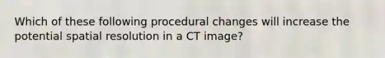 Which of these following procedural changes will increase the potential spatial resolution in a CT image?