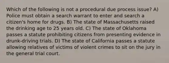 Which of the following is not a procedural due process issue? A) Police must obtain a search warrant to enter and search a citizen's home for drugs. B) The state of Massachusetts raised the drinking age to 25 years old. C) The state of Oklahoma passes a statute prohibiting citizens from presenting evidence in drunk-driving trials. D) The state of California passes a statute allowing relatives of victims of violent crimes to sit on the jury in the general trial court.