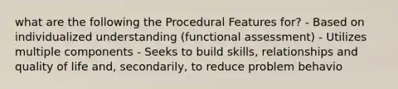 what are the following the Procedural Features for? - Based on individualized understanding (functional assessment) - Utilizes multiple components - Seeks to build skills, relationships and quality of life and, secondarily, to reduce problem behavio