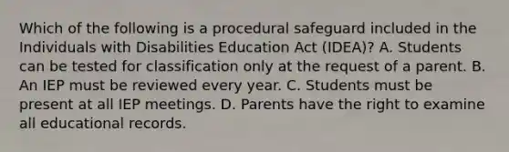 Which of the following is a procedural safeguard included in the Individuals with Disabilities Education Act (IDEA)? A. Students can be tested for classification only at the request of a parent. B. An IEP must be reviewed every year. C. Students must be present at all IEP meetings. D. Parents have the right to examine all educational records.