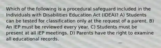 Which of the following is a procedural safeguard included in the Individuals with Disabilities Education Act (IDEA)? A) Students can be tested for classification only at the request of a parent. B) An IEP must be reviewed every year. C) Students must be present at all IEP meetings. D) Parents have the right to examine all educational records.