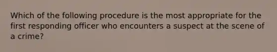 Which of the following procedure is the most appropriate for the first responding officer who encounters a suspect at the scene of a crime?