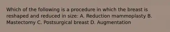 Which of the following is a procedure in which the breast is reshaped and reduced in size: A. Reduction mammoplasty B. Mastectomy C. Postsurgical breast D. Augmentation