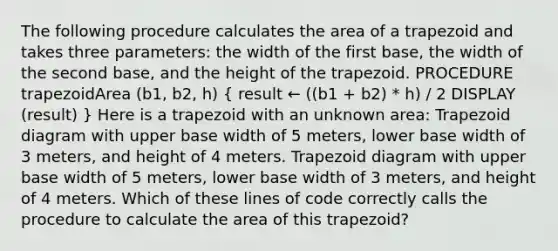 The following procedure calculates the area of a trapezoid and takes three parameters: the width of the first base, the width of the second base, and the height of the trapezoid. PROCEDURE trapezoidArea (b1, b2, h) ( result ← ((b1 + b2) * h) / 2 DISPLAY (result) ) Here is a trapezoid with an unknown area: Trapezoid diagram with upper base width of 5 meters, lower base width of 3 meters, and height of 4 meters. Trapezoid diagram with upper base width of 5 meters, lower base width of 3 meters, and height of 4 meters. Which of these lines of code correctly calls the procedure to calculate the area of this trapezoid?