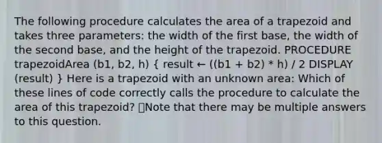 The following procedure calculates the area of a trapezoid and takes three parameters: the width of the first base, the width of the second base, and the height of the trapezoid. PROCEDURE trapezoidArea (b1, b2, h) ( result ← ((b1 + b2) * h) / 2 DISPLAY (result) ) Here is a trapezoid with an unknown area: Which of these lines of code correctly calls the procedure to calculate the area of this trapezoid? 👁️Note that there may be multiple answers to this question.