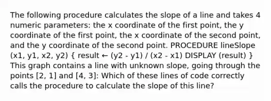 The following procedure calculates the slope of a line and takes 4 numeric parameters: the x coordinate of the first point, the y coordinate of the first point, the x coordinate of the second point, and the y coordinate of the second point. PROCEDURE lineSlope (x1, y1, x2, y2) ( result ← (y2 - y1) / (x2 - x1) DISPLAY (result) ) This graph contains a line with unknown slope, going through the points [2, 1] and [4, 3]: Which of these lines of code correctly calls the procedure to calculate the slope of this line?