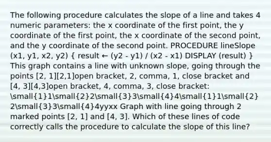 The following procedure calculates the slope of a line and takes 4 numeric parameters: the x coordinate of the first point, the y coordinate of the first point, the x coordinate of the second point, and the y coordinate of the second point. PROCEDURE lineSlope (x1, y1, x2, y2) ( result ← (y2 - y1) / (x2 - x1) DISPLAY (result) ) This graph contains a line with unknown slope, going through the points [2, 1][2,1]open bracket, 2, comma, 1, close bracket and [4, 3][4,3]open bracket, 4, comma, 3, close bracket: small(1)1small(2)2small(3)3small(4)4small(1)1small(2)2small(3)3small(4)4yyxx Graph with line going through 2 marked points [2, 1] and [4, 3]. Which of these lines of code correctly calls the procedure to calculate the slope of this line?