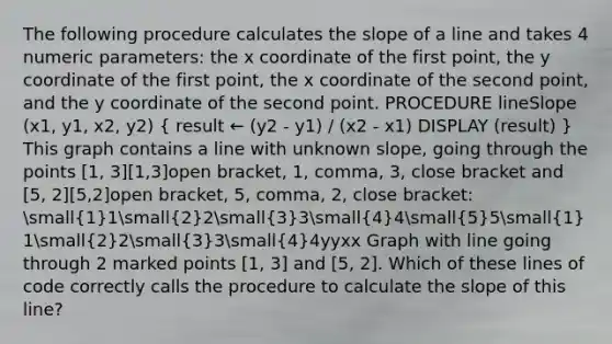 The following procedure calculates the slope of a line and takes 4 numeric parameters: the x coordinate of the first point, the y coordinate of the first point, the x coordinate of the second point, and the y coordinate of the second point. PROCEDURE lineSlope (x1, y1, x2, y2) ( result ← (y2 - y1) / (x2 - x1) DISPLAY (result) ) This graph contains a line with unknown slope, going through the points [1, 3][1,3]open bracket, 1, comma, 3, close bracket and [5, 2][5,2]open bracket, 5, comma, 2, close bracket: small(1)1small(2)2small(3)3small(4)4small(5)5small(1)1small(2)2small(3)3small(4)4yyxx Graph with line going through 2 marked points [1, 3] and [5, 2]. Which of these lines of code correctly calls the procedure to calculate the slope of this line?