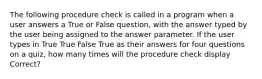 The following procedure check is called in a program when a user answers a True or False question, with the answer typed by the user being assigned to the answer parameter. If the user types in True True False True as their answers for four questions on a quiz, how many times will the procedure check display Correct?