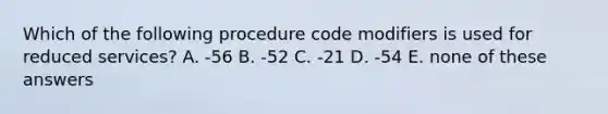 Which of the following procedure code modifiers is used for reduced services? A. -56 B. -52 C. -21 D. -54 E. none of these answers