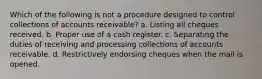 Which of the following is not a procedure designed to control collections of accounts receivable? a. Listing all cheques received. b. Proper use of a cash register. c. Separating the duties of receiving and processing collections of accounts receivable. d. Restrictively endorsing cheques when the mail is opened.