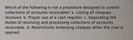 Which of the following is not a procedure designed to control collections of accounts receivable? a. Listing all cheques received. b. Proper use of a cash register. c. Separating the duties of receiving and processing collections of accounts receivable. d. Restrictively endorsing cheques when the mail is opened.