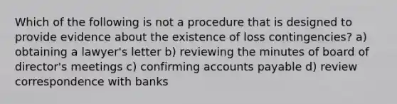 Which of the following is not a procedure that is designed to provide evidence about the existence of loss contingencies? a) obtaining a lawyer's letter b) reviewing the minutes of board of director's meetings c) confirming accounts payable d) review correspondence with banks