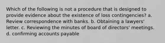 Which of the following is not a procedure that is designed to provide evidence about the existence of loss contingencies? a. Review correspondence with banks. b. Obtaining a lawyers' letter. c. Reviewing the minutes of board of directors' meetings. d. confirming accounts payable