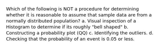 Which of the following is NOT a procedure for determining whether it is reasonable to assume that sample data are from a normally distributed population? a. Visual inspection of a Histogram to determine if its roughly "bell shaped" b. Constructing a probability plot (QQ) c. Identifying the outliers. d. Checking that the probability of an event is 0.05 or less.