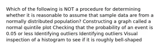 Which of the following is NOT a procedure for determining whether it is reasonable to assume that sample data are from a normally distributed population? Constructing a graph called a normal quintile plot Checking that the probability of an event is 0.05 or less Identifying outliers Identifying outliers Visual inspection of a histogram to see if it is roughly bell-shaped