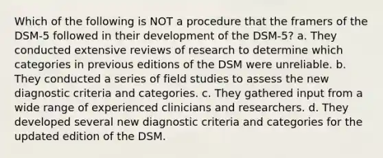 Which of the following is NOT a procedure that the framers of the DSM-5 followed in their development of the DSM-5? a. They conducted extensive reviews of research to determine which categories in previous editions of the DSM were unreliable. b. They conducted a series of field studies to assess the new diagnostic criteria and categories. c. They gathered input from a wide range of experienced clinicians and researchers. d. They developed several new diagnostic criteria and categories for the updated edition of the DSM.