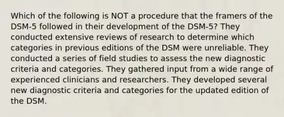 Which of the following is NOT a procedure that the framers of the DSM-5 followed in their development of the DSM-5? They conducted extensive reviews of research to determine which categories in previous editions of the DSM were unreliable. They conducted a series of field studies to assess the new diagnostic criteria and categories. They gathered input from a wide range of experienced clinicians and researchers. They developed several new diagnostic criteria and categories for the updated edition of the DSM.