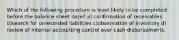 Which of the following procedure is least likely to be completed before the balance sheet date? a) confirmation of receivables b)search for unrecorded liabilities c)observation of inventory d) review of internal accounting control over cash disbursements.