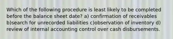 Which of the following procedure is least likely to be completed before the balance sheet date? a) confirmation of receivables b)search for unrecorded liabilities c)observation of inventory d) review of internal accounting control over cash disbursements.